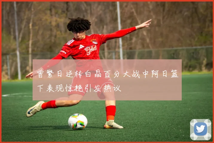 曾繁日逆转白晶百分大战中阿日篮下表现惊艳引发热议