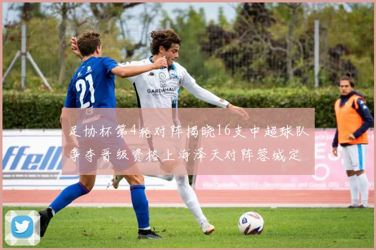 足协杯第4轮对阵揭晓16支中超球队争夺晋级资格上海泽天对阵蓉城定于6月20日19时30分