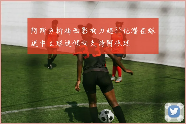 阿斯分析梅西影响力超35亿潜在球迷中立球迷倾向支持阿根廷
