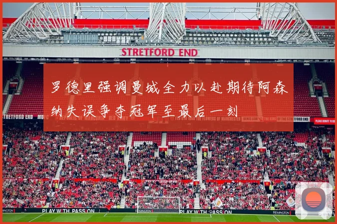罗德里强调曼城全力以赴期待阿森纳失误争夺冠军至最后一刻