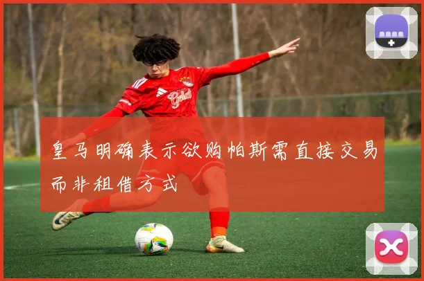 皇马明确表示欲购帕斯需直接交易而非租借方式