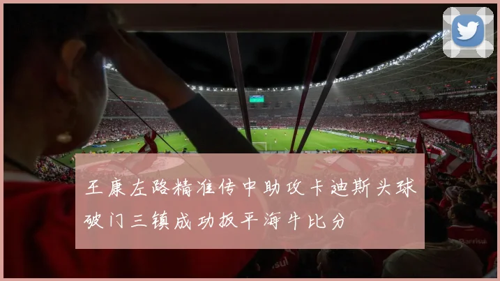 王康左路精准传中助攻卡迪斯头球破门三镇成功扳平海牛比分