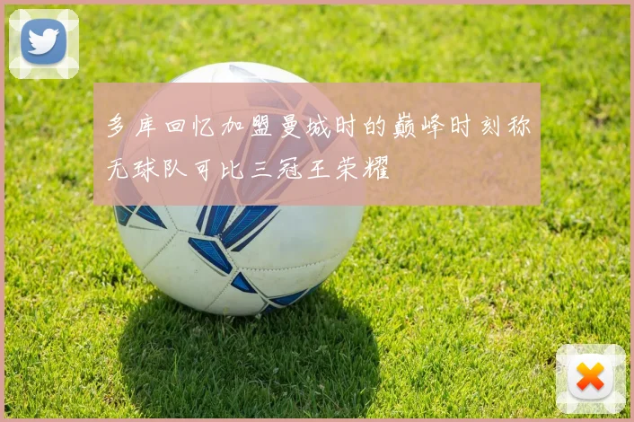 多库回忆加盟曼城时的巅峰时刻称无球队可比三冠王荣耀