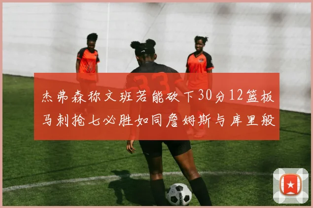 杰弗森称文班若能砍下30分12篮板马刺抢七必胜如同詹姆斯与库里般出色