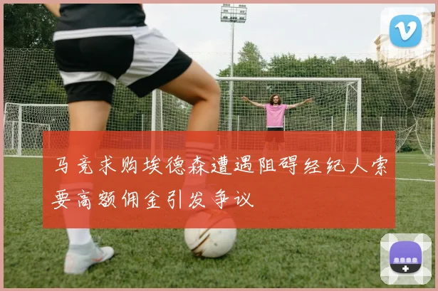 马竞求购埃德森遭遇阻碍经纪人索要高额佣金引发争议
