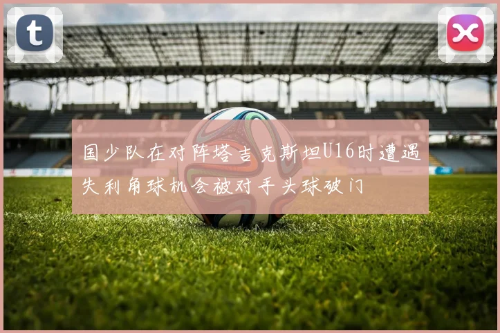国少队在对阵塔吉克斯坦U16时遭遇失利角球机会被对手头球破门