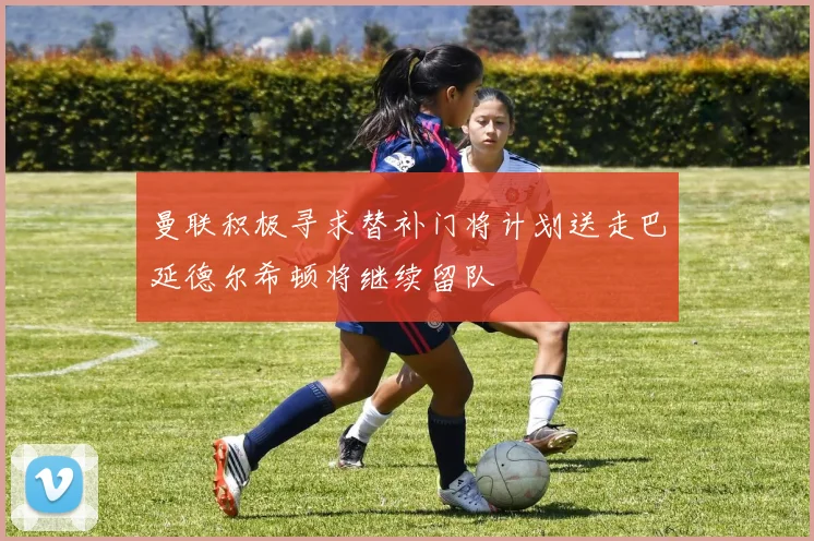 曼联积极寻求替补门将计划送走巴延德尔希顿将继续留队