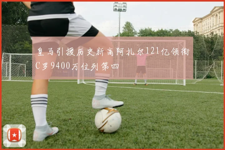 皇马引援历史新高阿扎尔121亿领衔C罗9400万位列第四